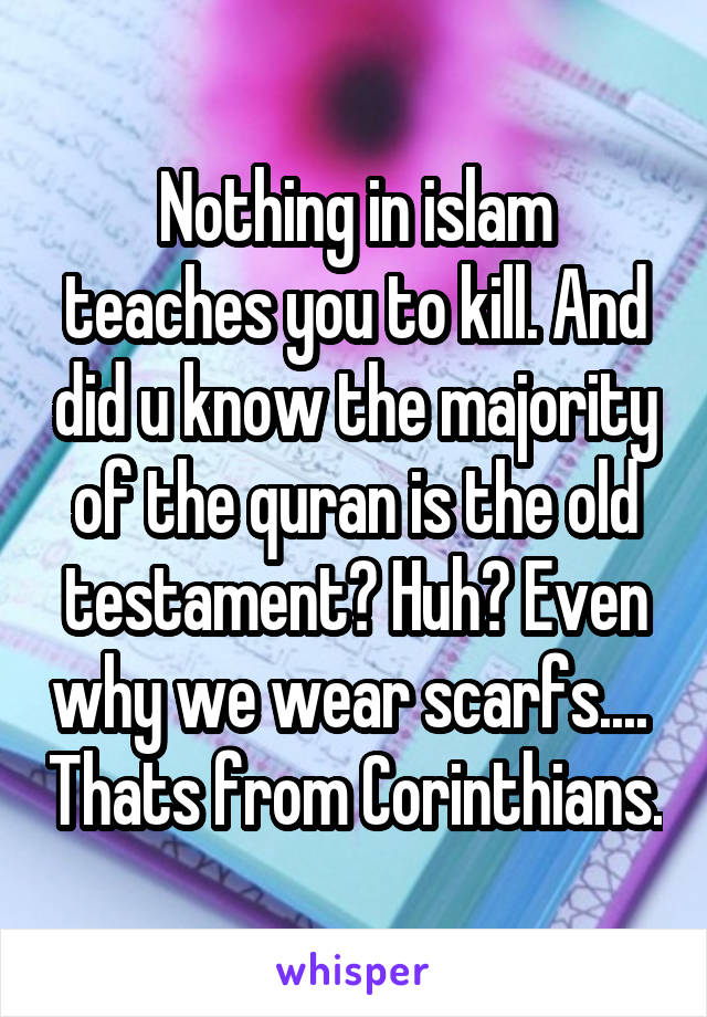 
Nothing in islam teaches you to kill. And did u know the majority of the quran is the old testament? Huh? Even why we wear scarfs....  Thats from Corinthians. 