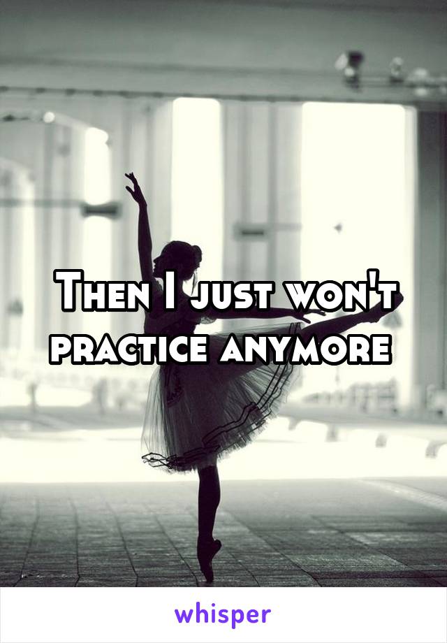 Then I just won't practice anymore 