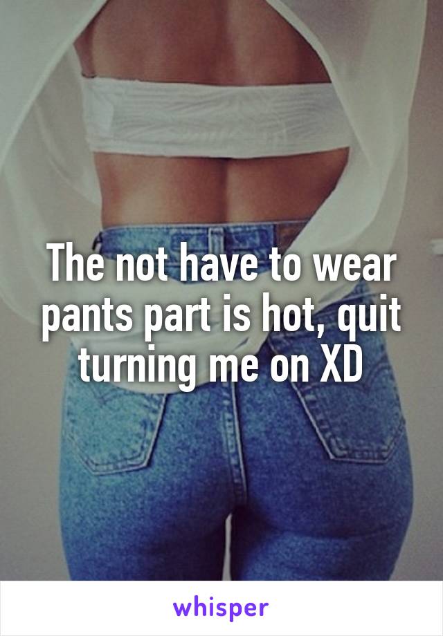 The not have to wear pants part is hot, quit turning me on XD