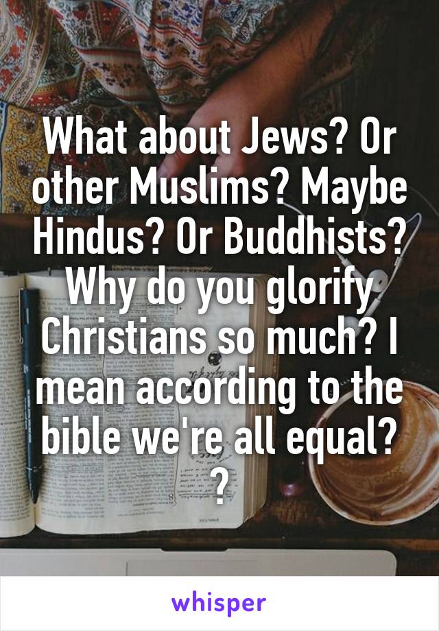 What about Jews? Or other Muslims? Maybe Hindus? Or Buddhists?
Why do you glorify Christians so much? I mean according to the bible we're all equal? 🤔