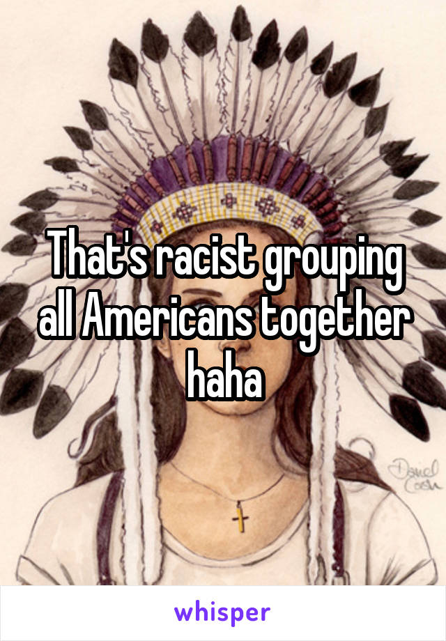 That's racist grouping all Americans together haha