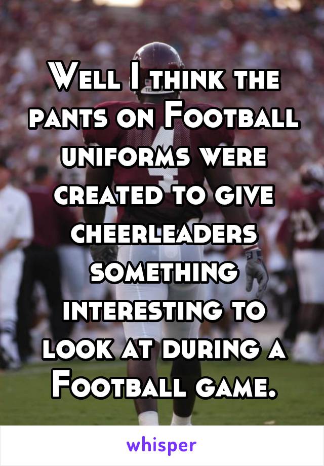 Well I think the pants on Football uniforms were created to give cheerleaders something interesting to look at during a Football game.