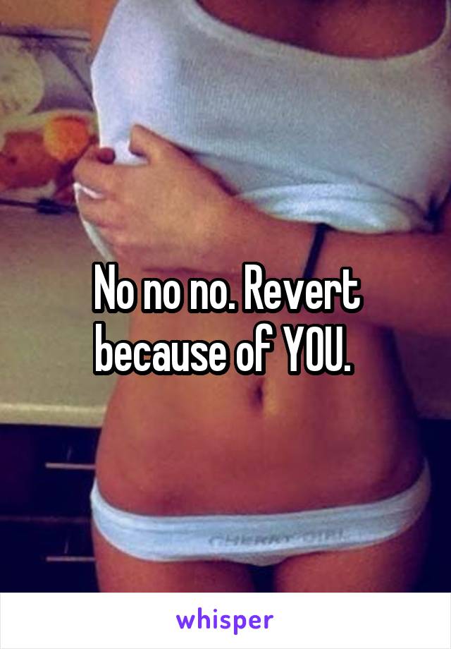 No no no. Revert because of YOU. 