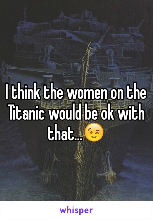 I think the women on the Titanic would be ok with that...😉