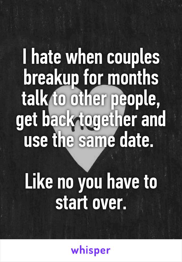 I hate when couples breakup for months talk to other people, get back together and use the same date. 

Like no you have to start over.