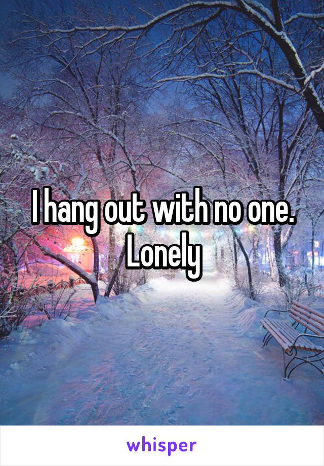 I hang out with no one. Lonely