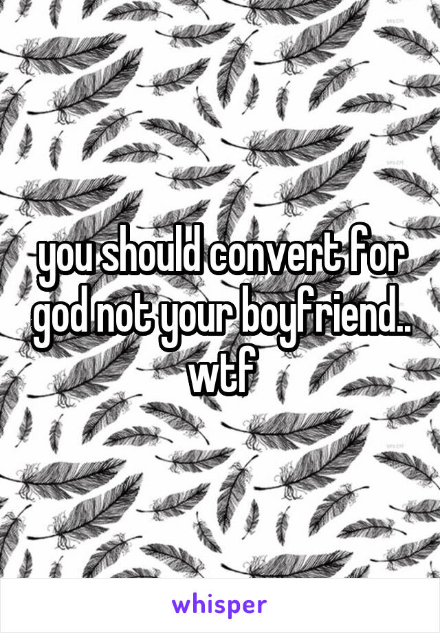 you should convert for god not your boyfriend.. wtf