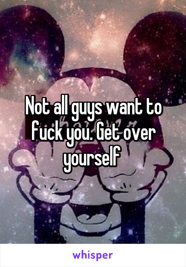 Not all guys want to fuck you. Get over yourself 