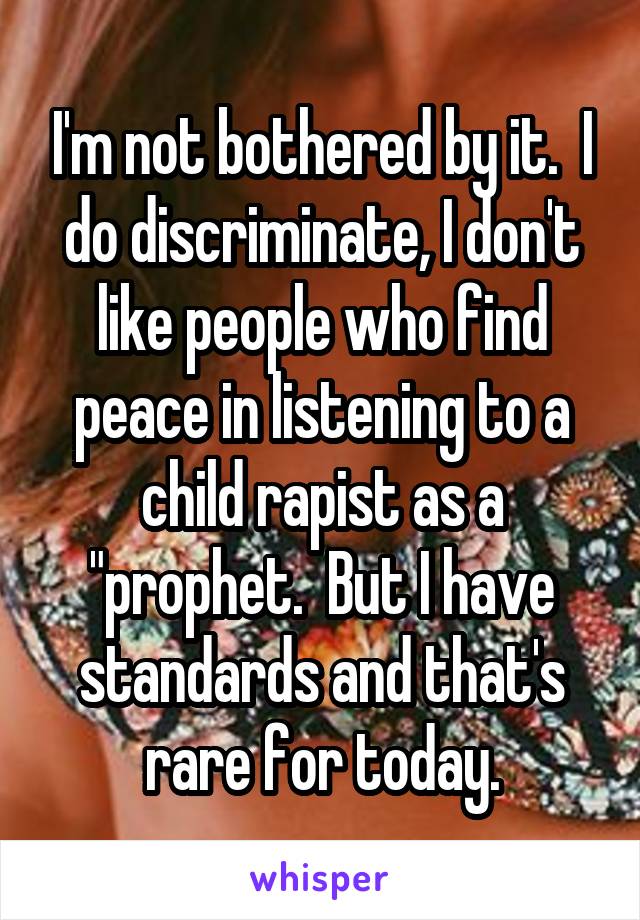 I'm not bothered by it.  I do discriminate, I don't like people who find peace in listening to a child rapist as a "prophet.  But I have standards and that's rare for today.