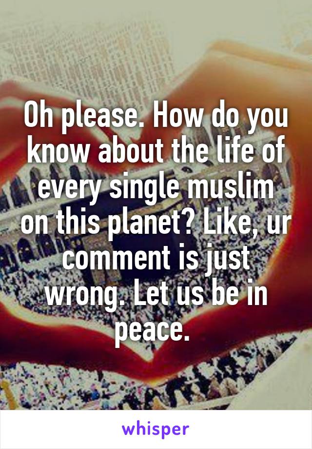 Oh please. How do you know about the life of every single muslim on this planet? Like, ur comment is just wrong. Let us be in peace. 