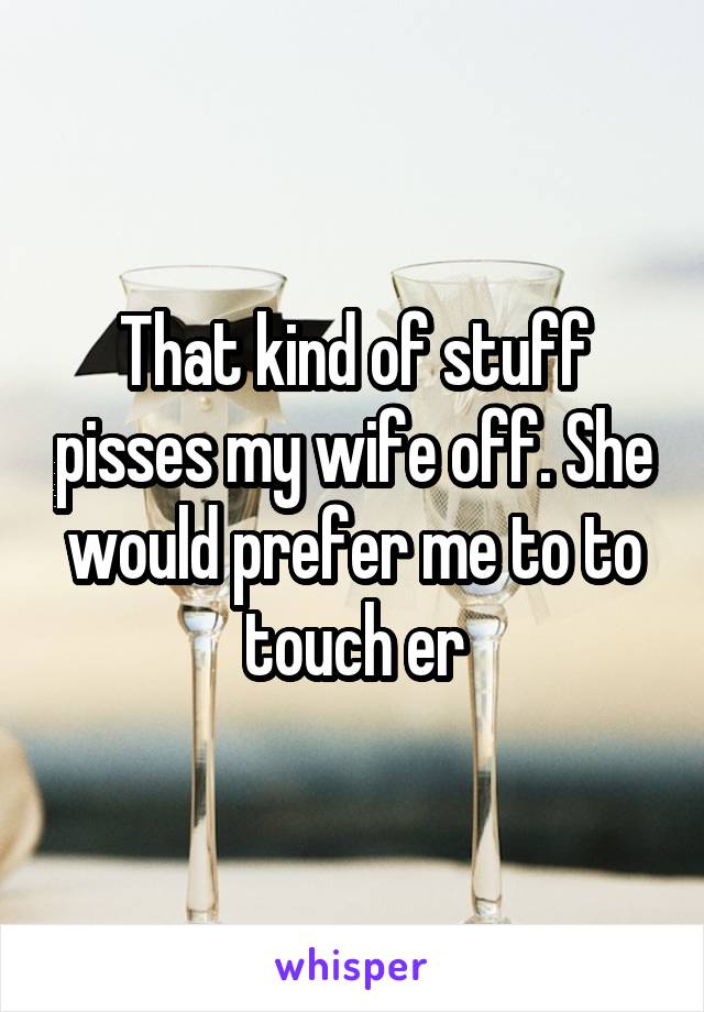 That kind of stuff pisses my wife off. She would prefer me to to touch er