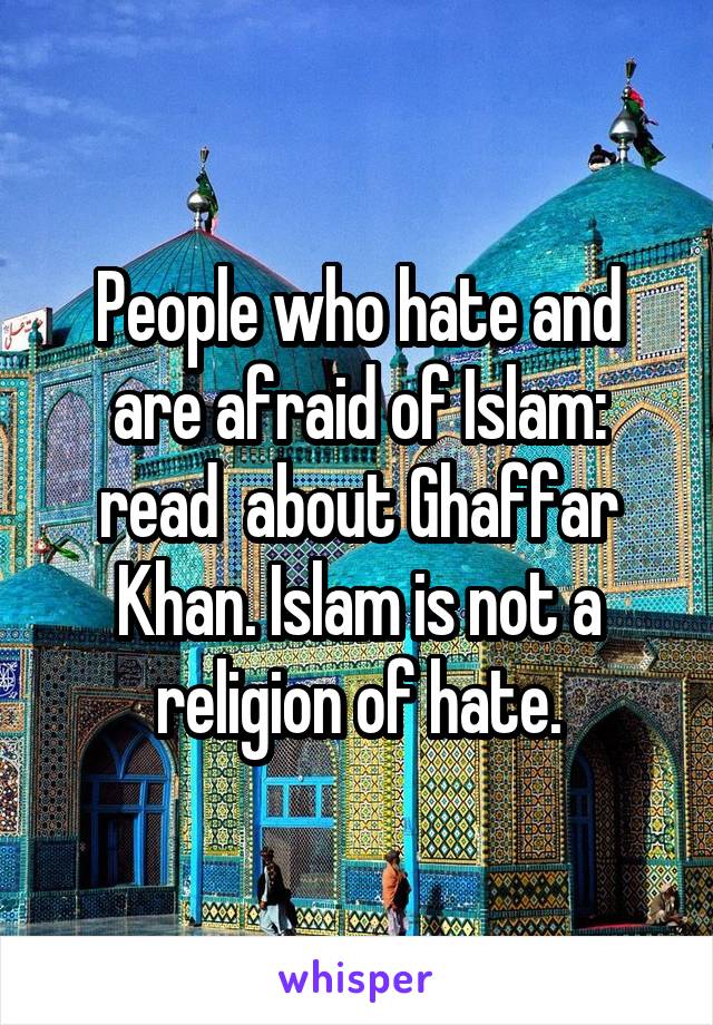 People who hate and are afraid of Islam: read  about Ghaffar Khan. Islam is not a religion of hate.