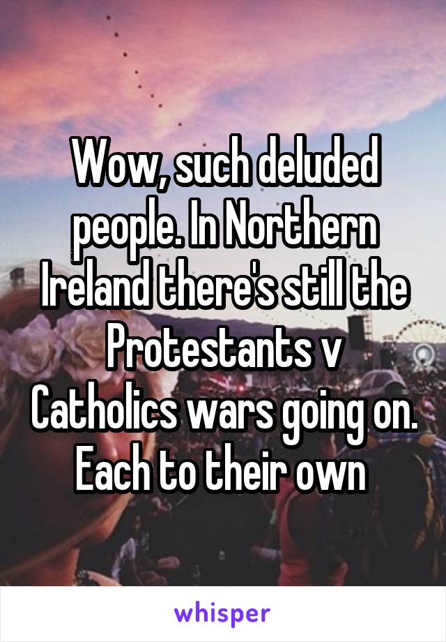 Wow, such deluded people. In Northern Ireland there's still the Protestants v Catholics wars going on. Each to their own 