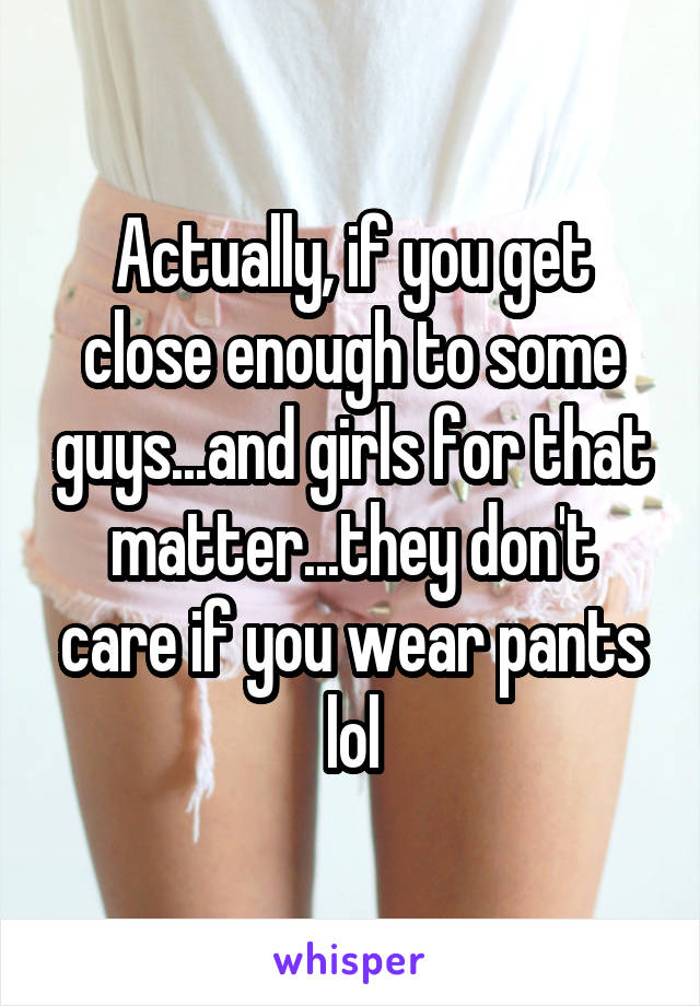 Actually, if you get close enough to some guys...and girls for that matter...they don't care if you wear pants lol