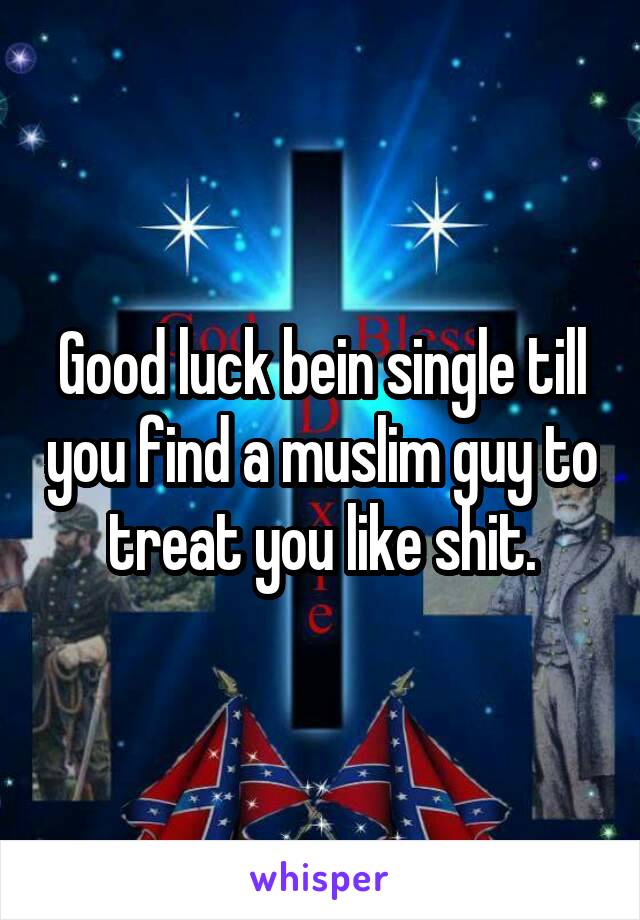 Good luck bein single till you find a muslim guy to treat you like shit.