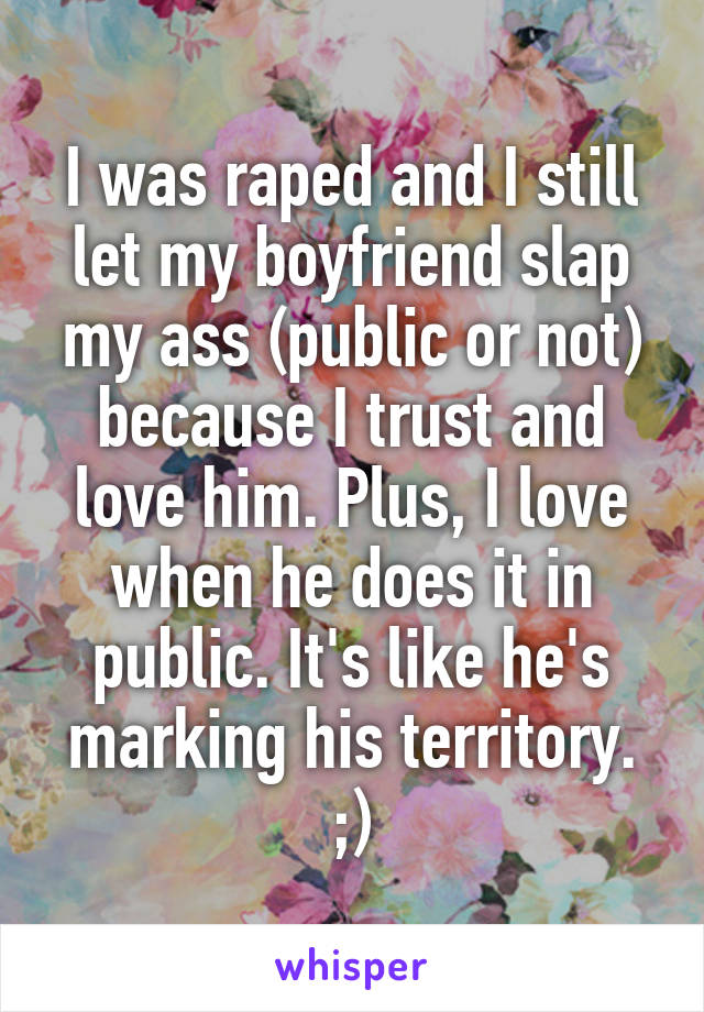 I was raped and I still let my boyfriend slap my ass (public or not) because I trust and love him. Plus, I love when he does it in public. It's like he's marking his territory.
;)