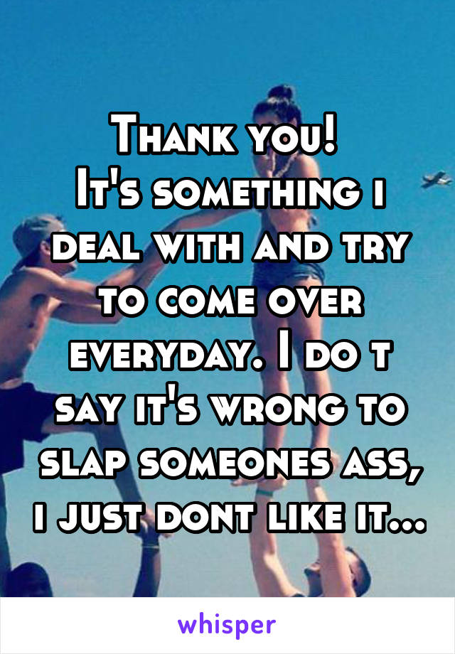 Thank you! 
It's something i deal with and try to come over everyday. I do t say it's wrong to slap someones ass, i just dont like it...