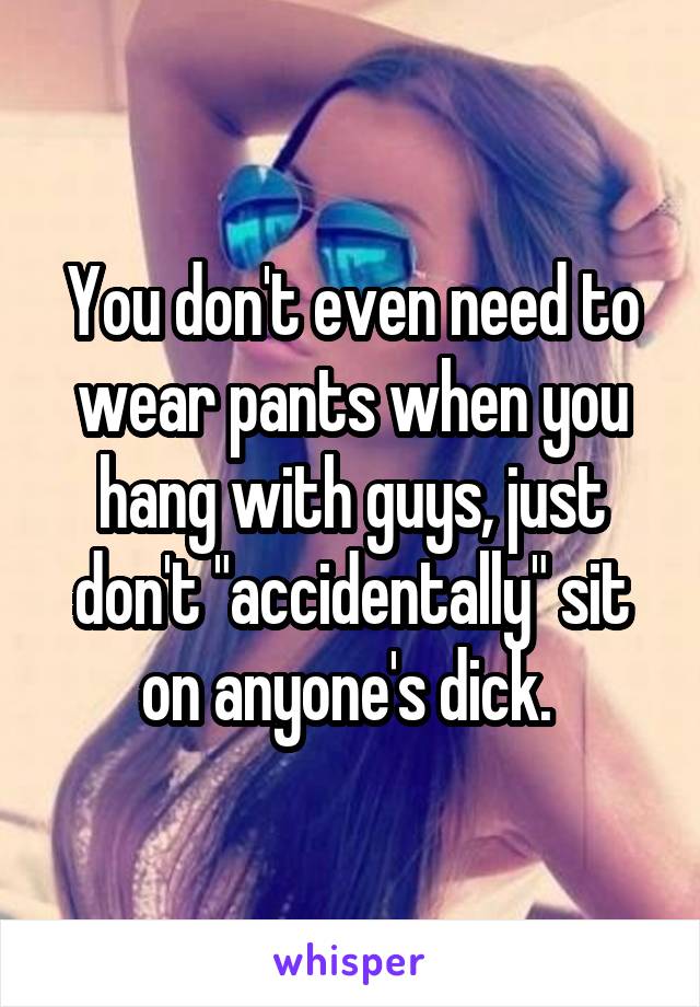 You don't even need to wear pants when you hang with guys, just don't "accidentally" sit on anyone's dick. 