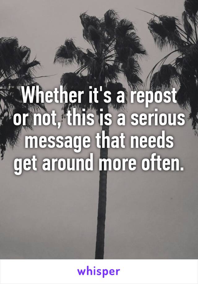 Whether it's a repost or not, this is a serious message that needs get around more often. 