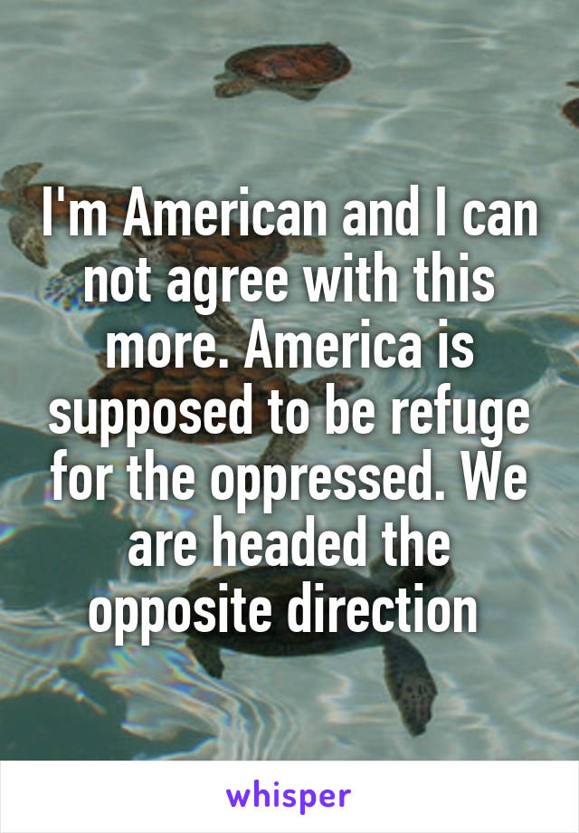 I'm American and I can not agree with this more. America is supposed to be refuge for the oppressed. We are headed the opposite direction 