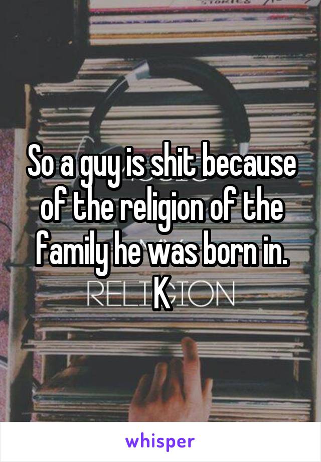 So a guy is shit because of the religion of the family he was born in.
K