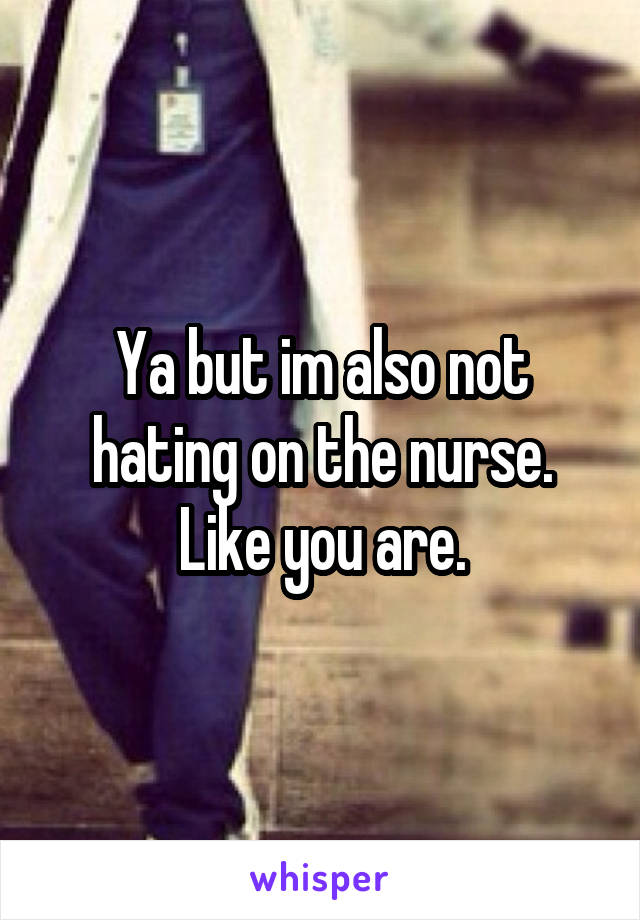 Ya but im also not hating on the nurse. Like you are.