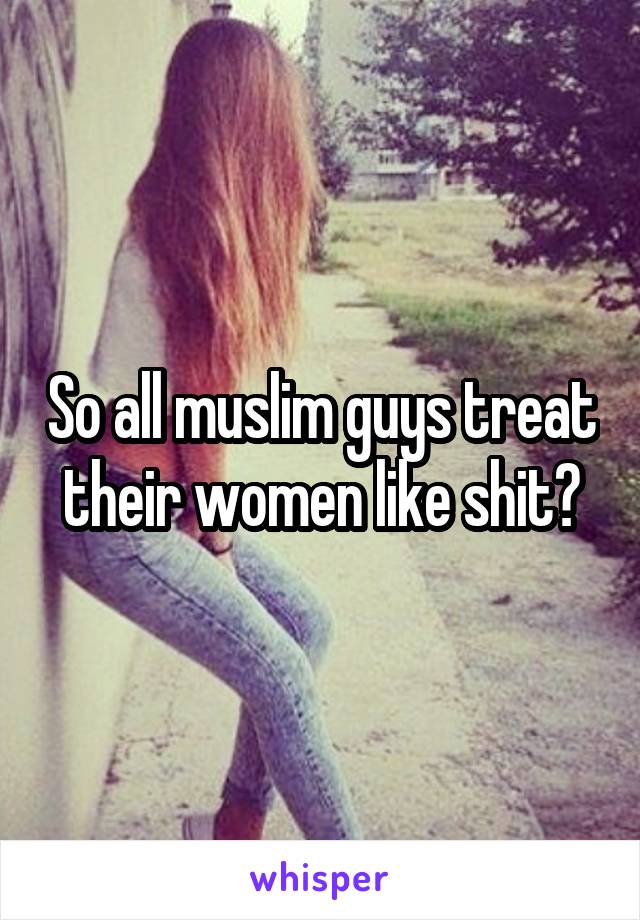 So all muslim guys treat their women like shit?