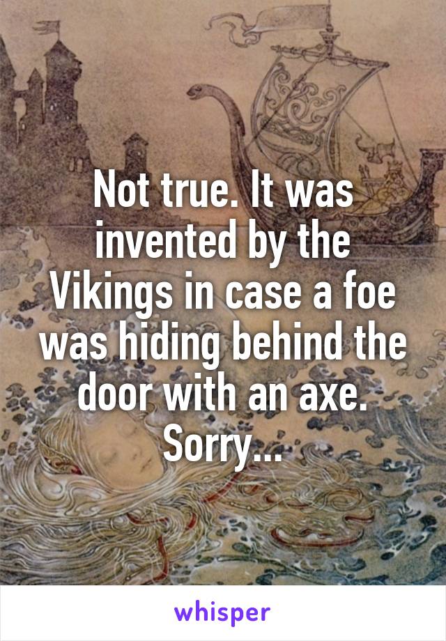 Not true. It was invented by the Vikings in case a foe was hiding behind the door with an axe. Sorry...