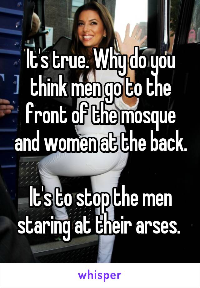 It's true. Why do you think men go to the front of the mosque and women at the back.

It's to stop the men staring at their arses. 