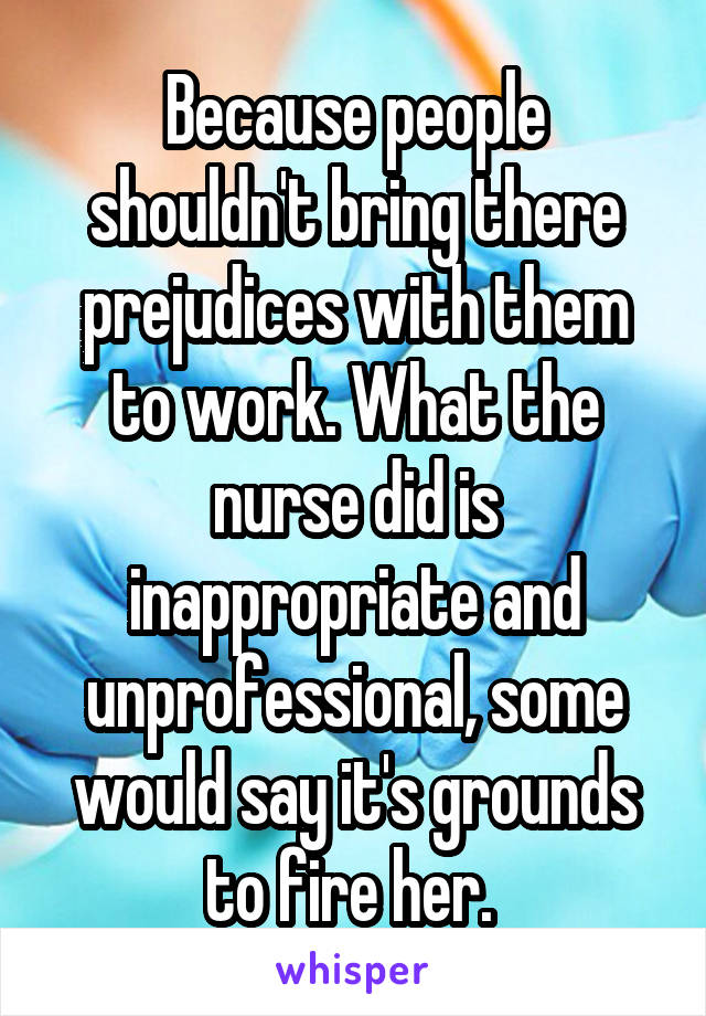 Because people shouldn't bring there prejudices with them to work. What the nurse did is inappropriate and unprofessional, some would say it's grounds to fire her. 