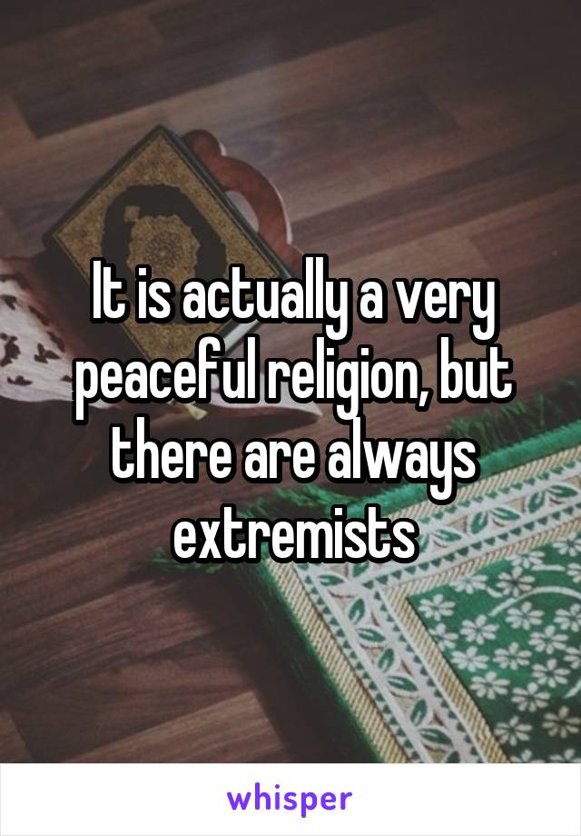 It is actually a very peaceful religion, but there are always extremists