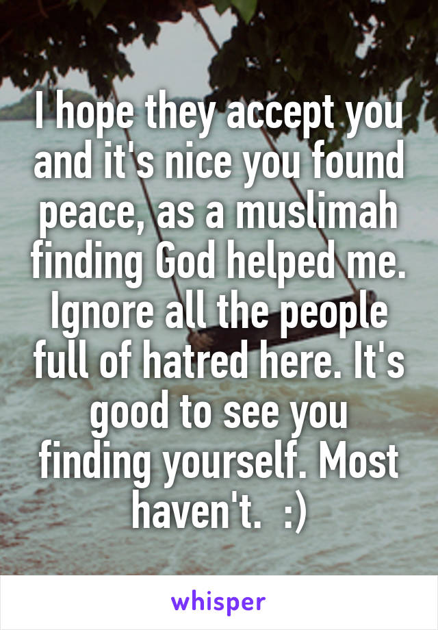 I hope they accept you and it's nice you found peace, as a muslimah finding God helped me. Ignore all the people full of hatred here. It's good to see you finding yourself. Most haven't.  :)