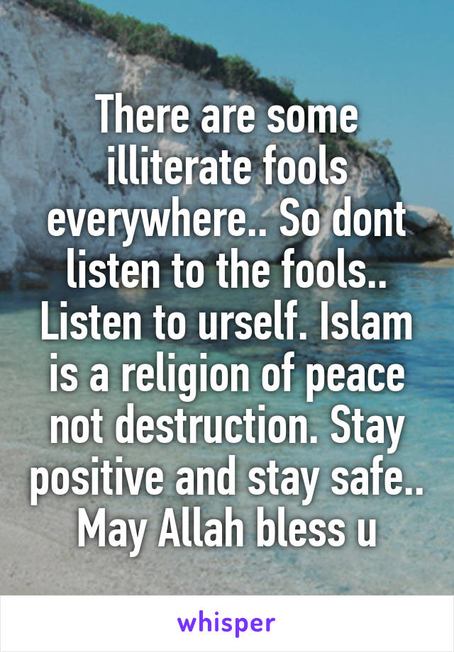 There are some illiterate fools everywhere.. So dont listen to the fools.. Listen to urself. Islam is a religion of peace not destruction. Stay positive and stay safe.. May Allah bless u