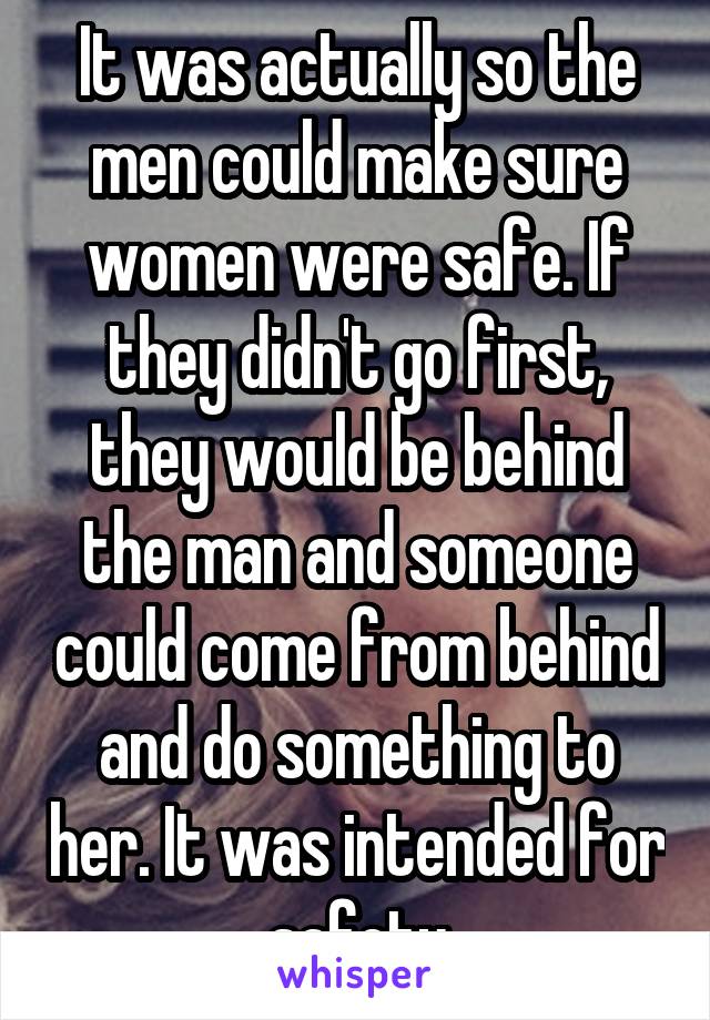 It was actually so the men could make sure women were safe. If they didn't go first, they would be behind the man and someone could come from behind and do something to her. It was intended for safety