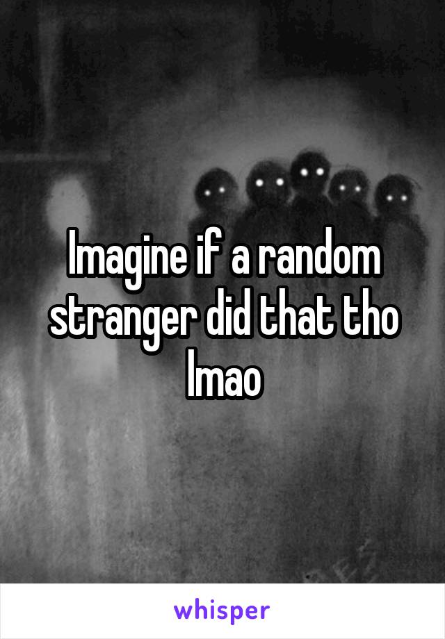 Imagine if a random stranger did that tho lmao