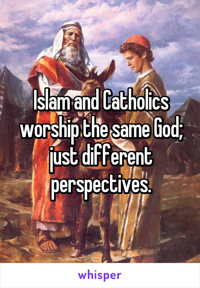 Islam and Catholics worship the same God; just different perspectives.