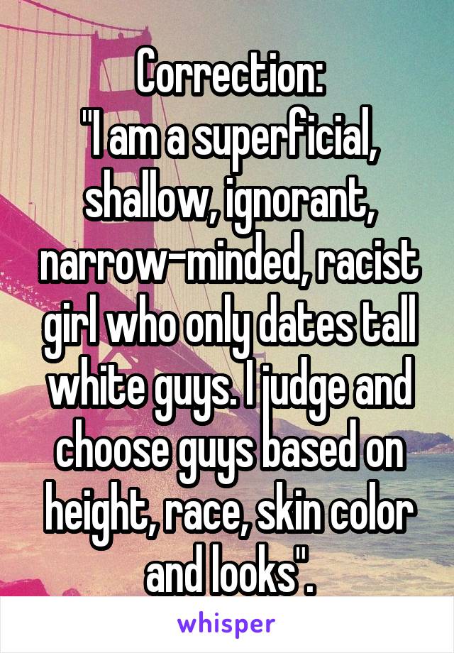 Correction:
"I am a superficial, shallow, ignorant, narrow-minded, racist girl who only dates tall white guys. I judge and choose guys based on height, race, skin color and looks".