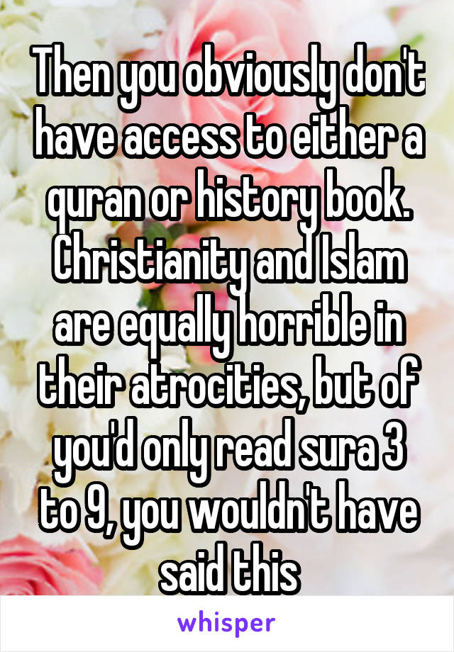 Then you obviously don't have access to either a quran or history book. Christianity and Islam are equally horrible in their atrocities, but of you'd only read sura 3 to 9, you wouldn't have said this