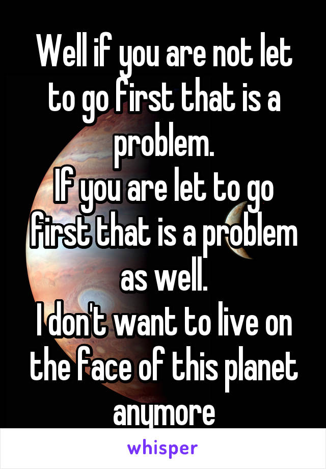 Well if you are not let to go first that is a problem.
If you are let to go first that is a problem as well.
I don't want to live on the face of this planet anymore