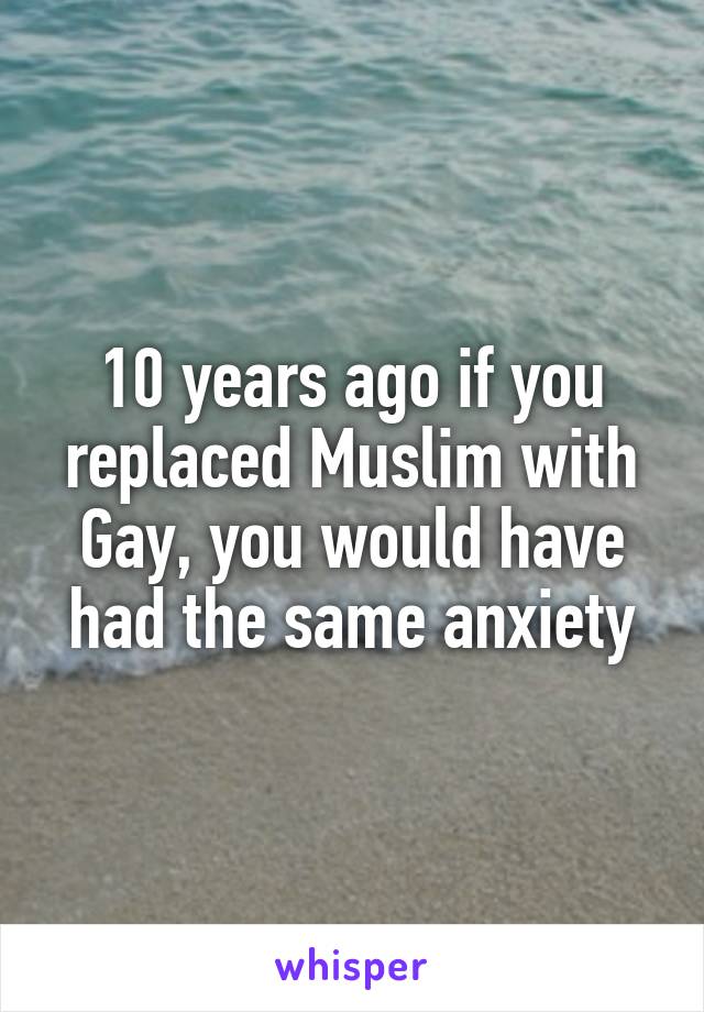 10 years ago if you replaced Muslim with Gay, you would have had the same anxiety