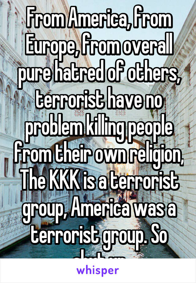 From America, from Europe, from overall pure hatred of others, terrorist have no problem killing people from their own religion, The KKK is a terrorist group, America was a terrorist group. So shut up