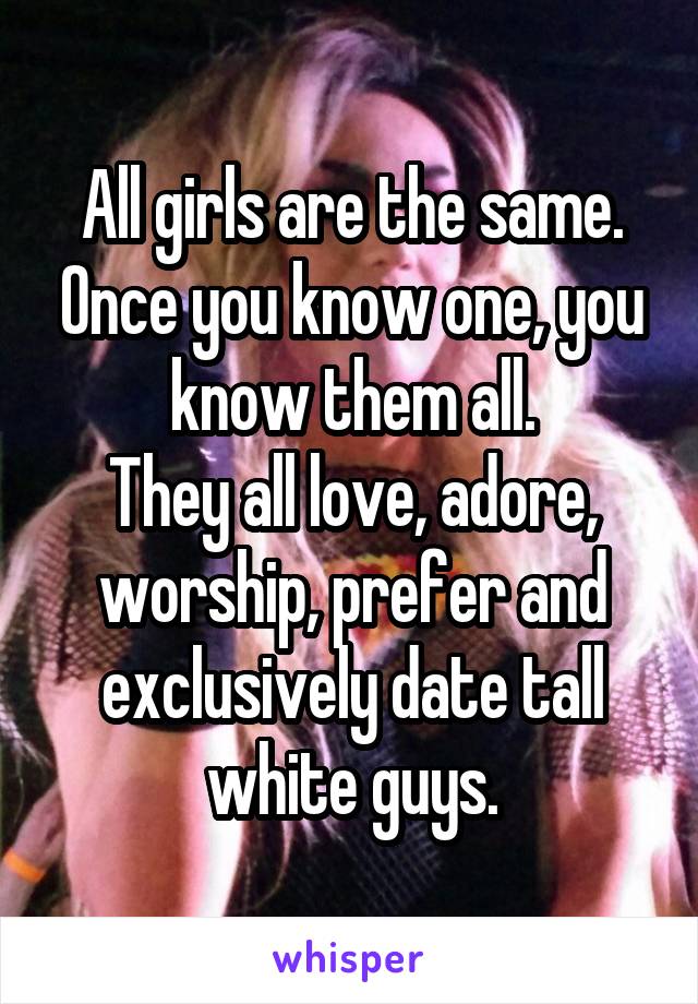 All girls are the same. Once you know one, you know them all.
They all love, adore, worship, prefer and exclusively date tall white guys.