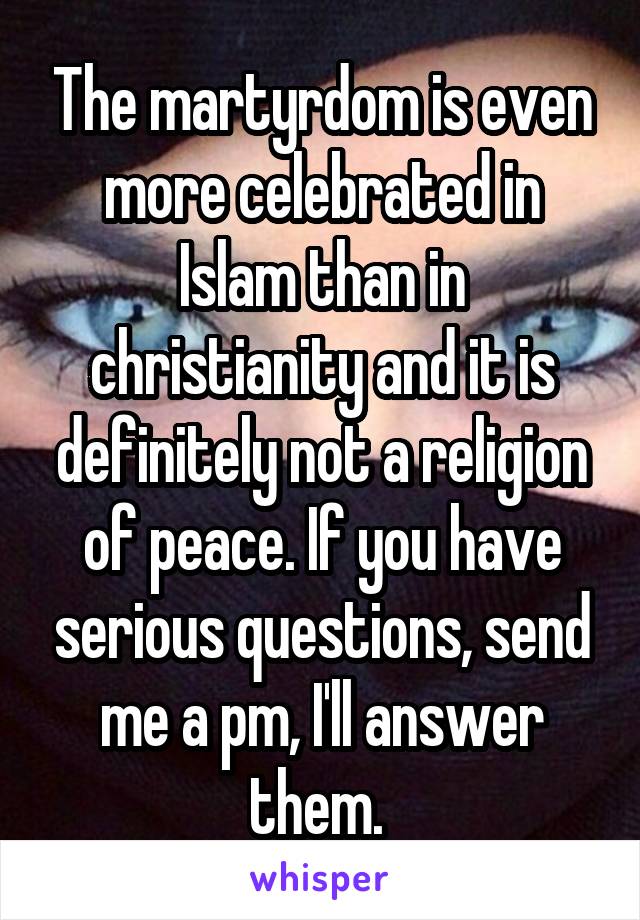 The martyrdom is even more celebrated in Islam than in christianity and it is definitely not a religion of peace. If you have serious questions, send me a pm, I'll answer them. 