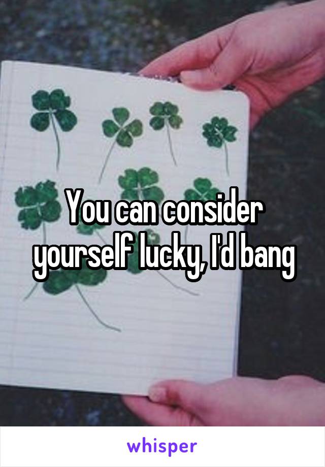 You can consider yourself lucky, I'd bang