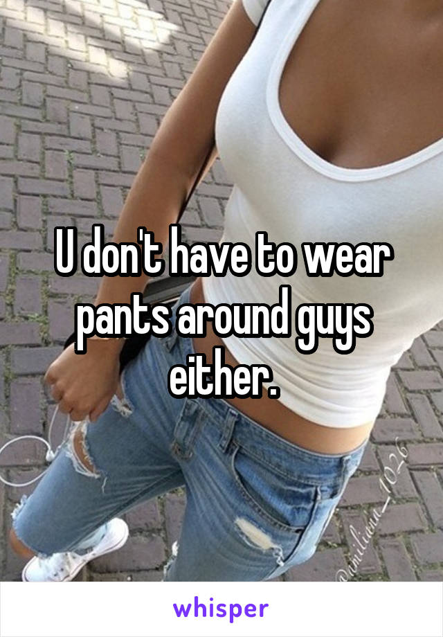 U don't have to wear pants around guys either.