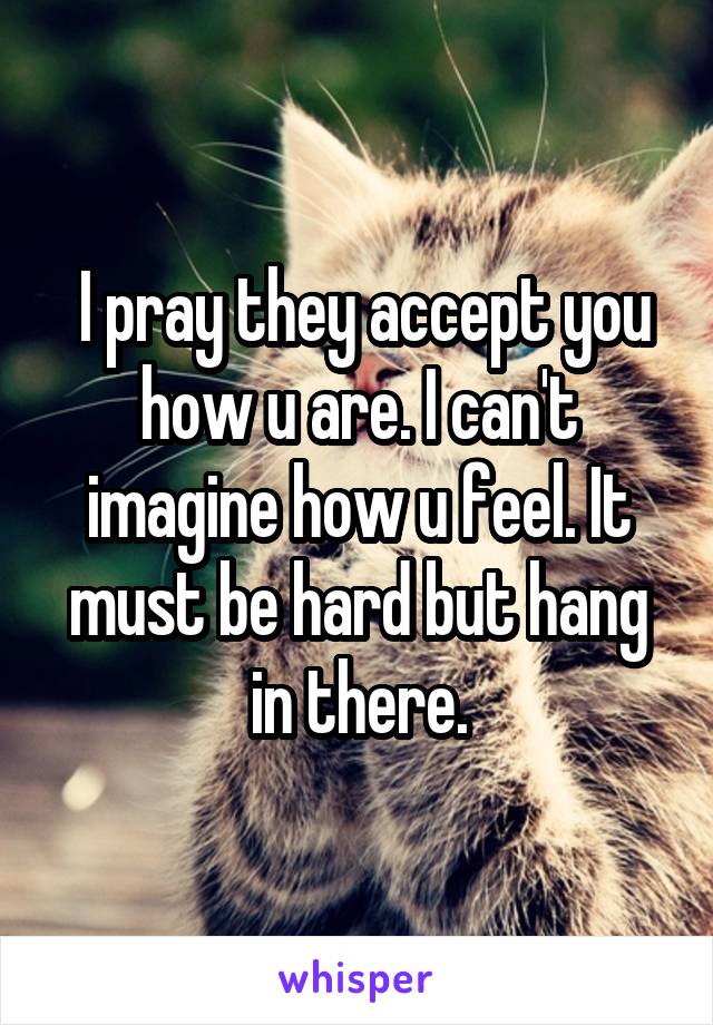  I pray they accept you how u are. I can't imagine how u feel. It must be hard but hang in there.