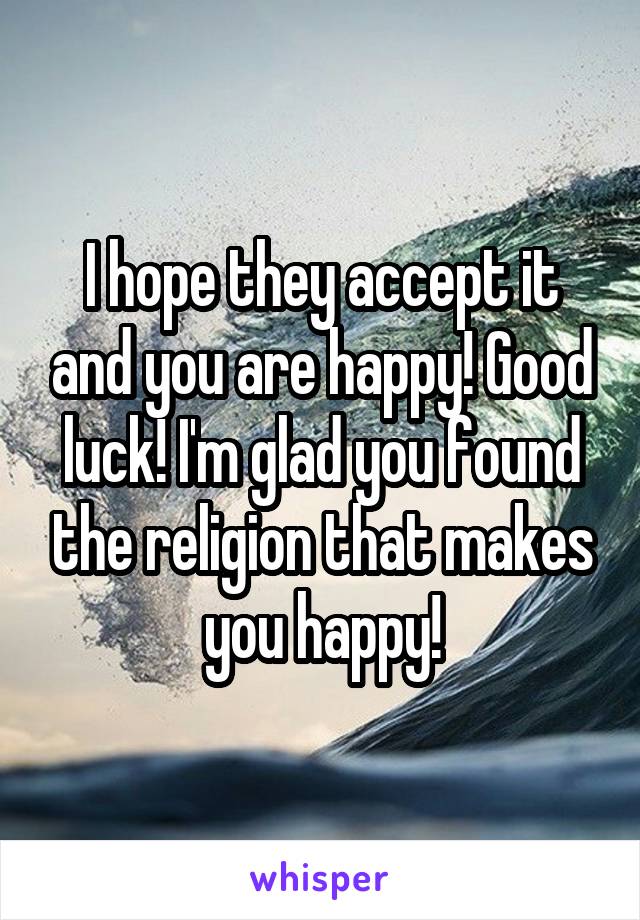 I hope they accept it and you are happy! Good luck! I'm glad you found the religion that makes you happy!