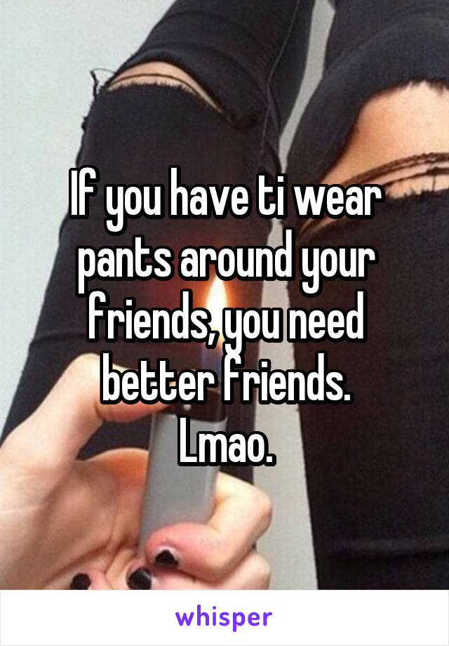 If you have ti wear pants around your friends, you need better friends.
Lmao.