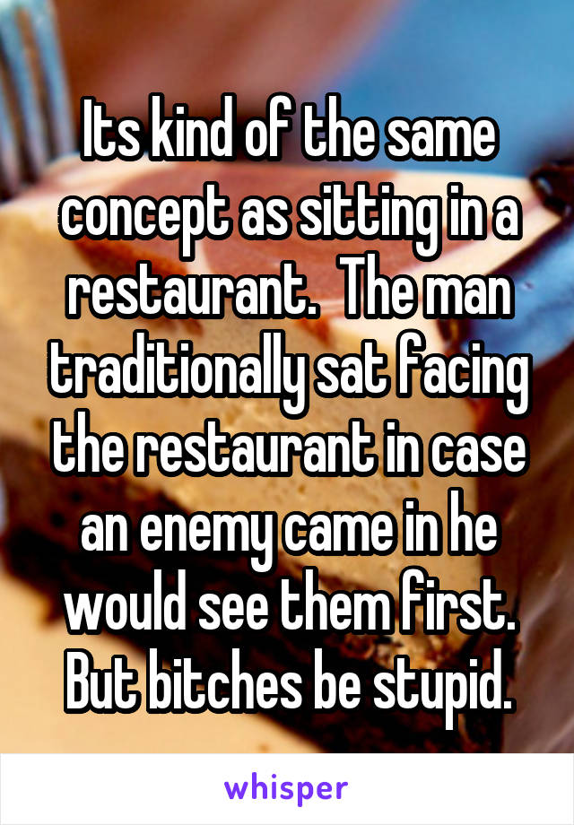 Its kind of the same concept as sitting in a restaurant.  The man traditionally sat facing the restaurant in case an enemy came in he would see them first. But bitches be stupid.