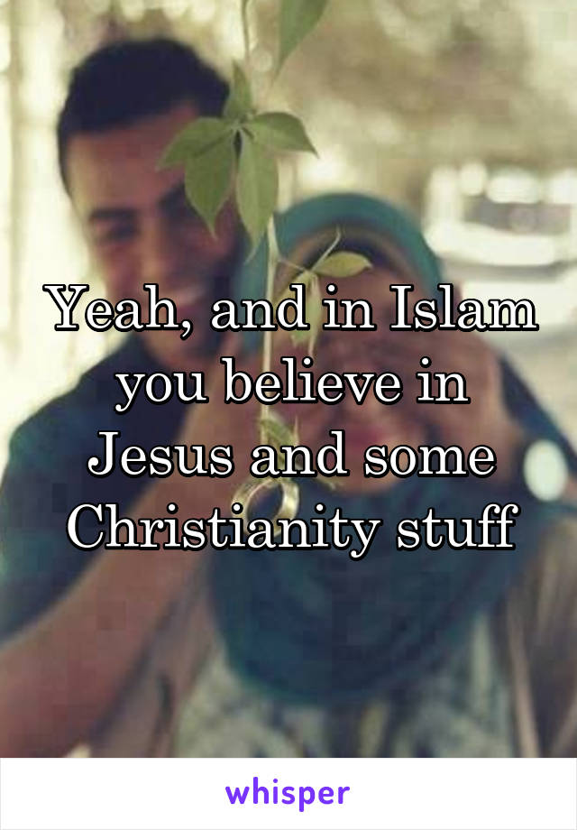 Yeah, and in Islam you believe in Jesus and some Christianity stuff